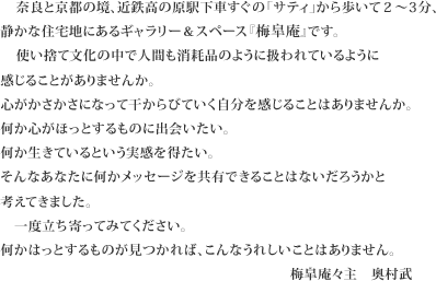 奈良と京都の境、近鉄高の原駅下車すぐの「サティ」から歩いて２～3分、静かな住宅地にあるギャラリー＆スペース『梅皐庵』です。使い捨て文化の中で人間も消耗品のように扱われているように感じることがありませんか。心がかさかさになって干からびていく自分を感じることはありませんか。何か心がほっとするものに出会いたい。何か生きているという実感を得たい。そんなあなたに何かメッセージを共有できることはないだろうかと考えてきました。一度立ち寄ってみてください。何かはっとするものが見つかれば、こんなうれしいことはありません。梅皐庵奥村武